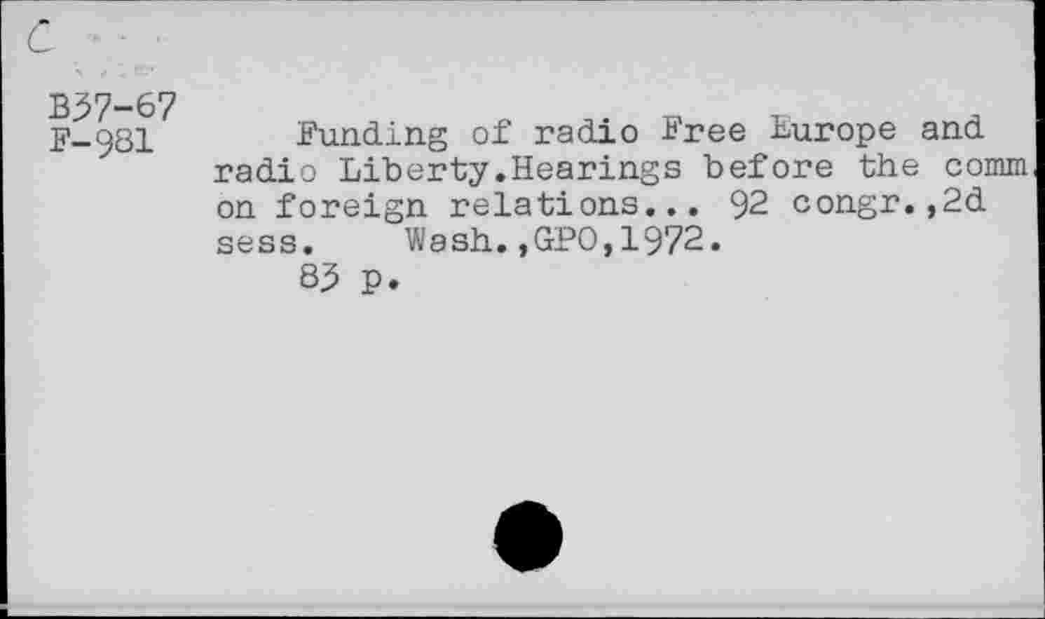 ﻿B37-67 F—981
Funding of radio Free Europe and radio Liberty.Hearings before the comm on foreign relations... 92 congr.,2d sess. Wash.,GPO,1972.
83 p.